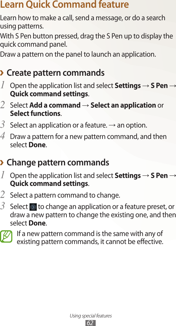 Using special features62Learn Quick Command featureLearn how to make a call, send a message, or do a search using patterns.With S Pen button pressed, drag the S Pen up to display the quick command panel.Draw a pattern on the panel to launch an application.Create pattern commands ›Open the application list and select 1 Settings → S Pen → Quick command settings.Select 2 Add a command → Select an application or Select functions.Select an application or a feature. 3 → an option.Draw a pattern for a new pattern command, and then 4 select Done.Change pattern commands ›Open the application list and select 1 Settings → S Pen → Quick command settings.Select a pattern command to change.2 Select 3  to change an application or a feature preset, or draw a new pattern to change the existing one, and then select Done.If a new pattern command is the same with any of existing pattern commands, it cannot be effective.