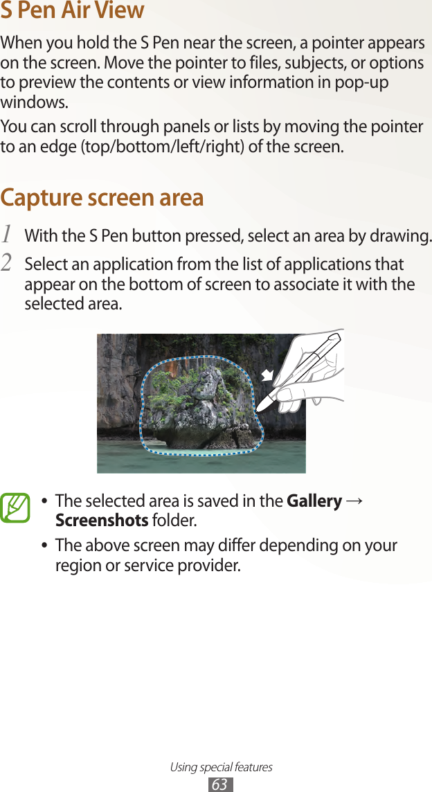 Using special features63S Pen Air ViewWhen you hold the S Pen near the screen, a pointer appears on the screen. Move the pointer to files, subjects, or options to preview the contents or view information in pop-up windows.You can scroll through panels or lists by moving the pointer to an edge (top/bottom/left/right) of the screen.Capture screen areaWith the S Pen button pressed, select an area by drawing.1 Select an application from the list of applications that 2 appear on the bottom of screen to associate it with the selected area.The selected area is saved in the  ●Gallery → Screenshots folder.The above screen may differ depending on your  ●region or service provider.