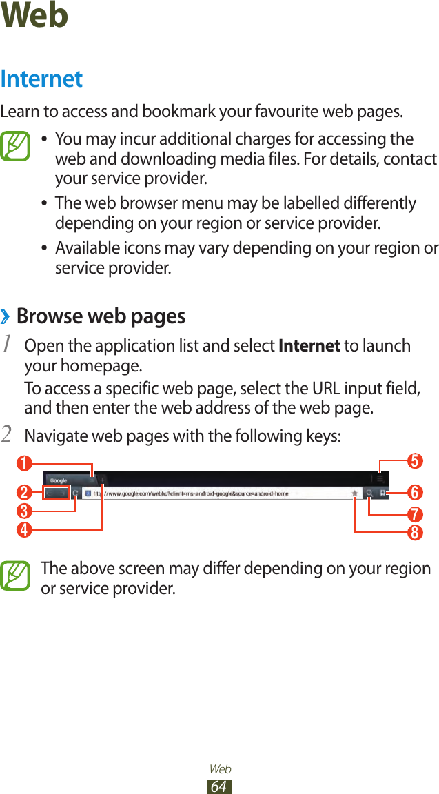 Web64WebInternetLearn to access and bookmark your favourite web pages.You may incur additional charges for accessing the  ●web and downloading media files. For details, contact your service provider.The web browser menu may be labelled differently  ●depending on your region or service provider.Available icons may vary depending on your region or  ●service provider. ›Browse web pagesOpen the application list and select 1 Internet to launch your homepage.To access a specific web page, select the URL input field, and then enter the web address of the web page.Navigate web pages with the following keys:2 15678234The above screen may differ depending on your region or service provider.
