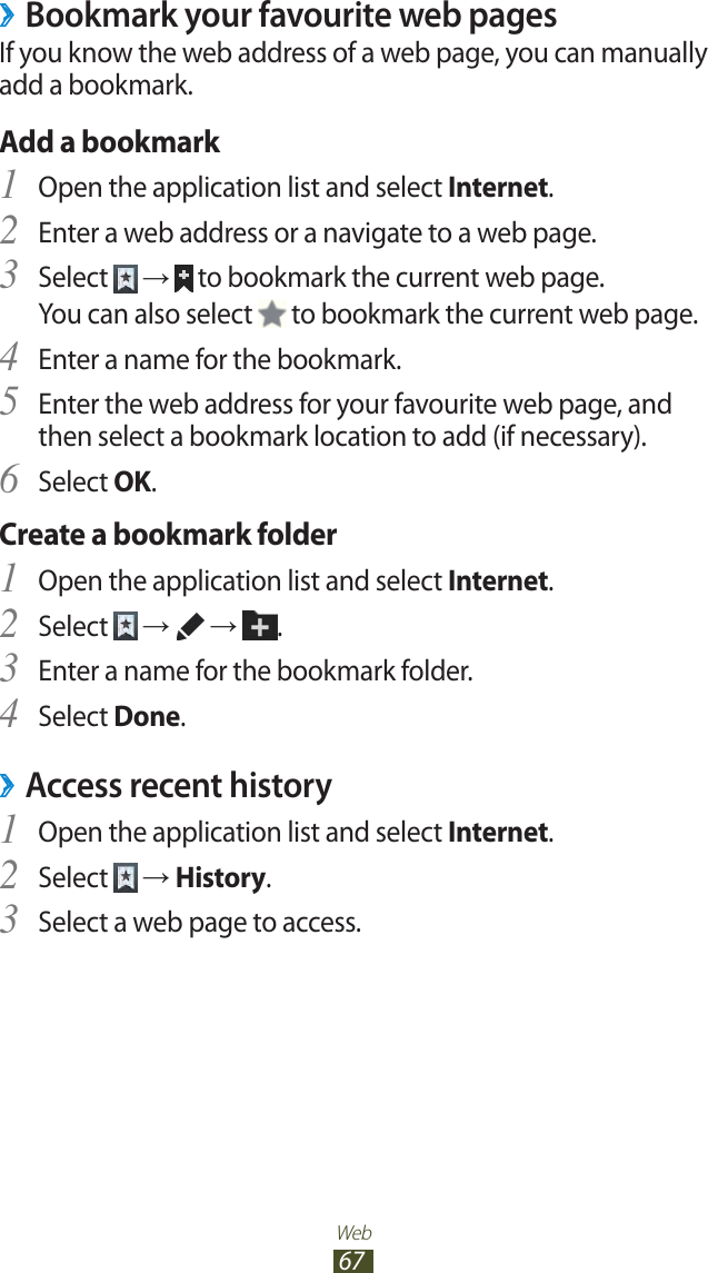 Web67Bookmark your favourite web pages ›If you know the web address of a web page, you can manually add a bookmark.Add a bookmarkOpen the application list and select 1 Internet.Enter a web address or a navigate to a web page.2 Select 3  →  to bookmark the current web page.You can also select   to bookmark the current web page.Enter a name for the bookmark.4 Enter the web address for your favourite web page, and 5 then select a bookmark location to add (if necessary).Select 6 OK.Create a bookmark folderOpen the application list and select 1 Internet.Select 2  →   →  .Enter a name for the bookmark folder.3 Select 4 Done.Access recent history ›Open the application list and select 1 Internet.Select 2  → History.Select a web page to access.3 