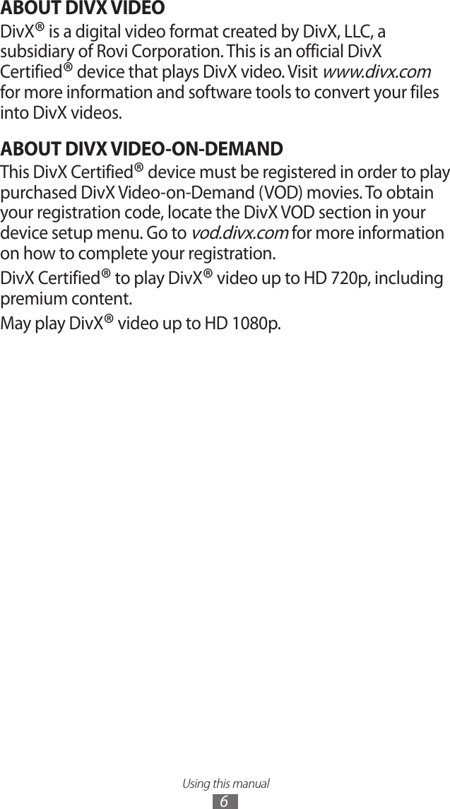 Using this manual6ABOUT DIVX VIDEODivX® is a digital video format created by DivX, LLC, a subsidiary of Rovi Corporation. This is an official DivX Certified® device that plays DivX video. Visit www.divx.com for more information and software tools to convert your files into DivX videos.ABOUT DIVX VIDEO-ON-DEMANDThis DivX Certified® device must be registered in order to play purchased DivX Video-on-Demand (VOD) movies. To obtain your registration code, locate the DivX VOD section in your device setup menu. Go to vod.divx.com for more information on how to complete your registration.DivX Certified® to play DivX® video up to HD 720p, including premium content.May play DivX® video up to HD 1080p.