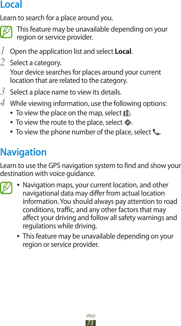 Web73LocalLearn to search for a place around you.This feature may be unavailable depending on your region or service provider.Open the application list and select 1 Local.Select a category.2 Your device searches for places around your current location that are related to the category.Select a place name to view its details.3 While viewing information, use the following options:4 To view the place on the map, select  ●.To view the route to the place, select  ●.To view the phone number of the place, select  ●.NavigationLearn to use the GPS navigation system to find and show your destination with voice guidance.Navigation maps, your current location, and other  ●navigational data may differ from actual location information. You should always pay attention to road conditions, traffic, and any other factors that may affect your driving and follow all safety warnings and regulations while driving.This feature may be unavailable depending on your  ●region or service provider.