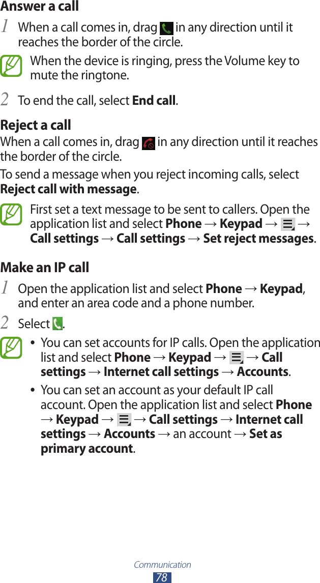 Communication78Answer a call1 When a call comes in, drag   in any direction until it reaches the border of the circle.When the device is ringing, press the Volume key to mute the ringtone.To end the call, select 2 End call.Reject a callWhen a call comes in, drag   in any direction until it reaches the border of the circle.To send a message when you reject incoming calls, select Reject call with message.First set a text message to be sent to callers. Open the application list and select Phone → Keypad →   → Call settings → Call settings → Set reject messages.Make an IP callOpen the application list and select 1 Phone → Keypad, and enter an area code and a phone number.Select 2 .You can set accounts for IP calls. Open the application  ●list and select Phone → Keypad →   → Call settings → Internet call settings → Accounts.You can set an account as your default IP call  ●account. Open the application list and select Phone → Keypad →   → Call settings → Internet call settings → Accounts → an account → Set as primary account.