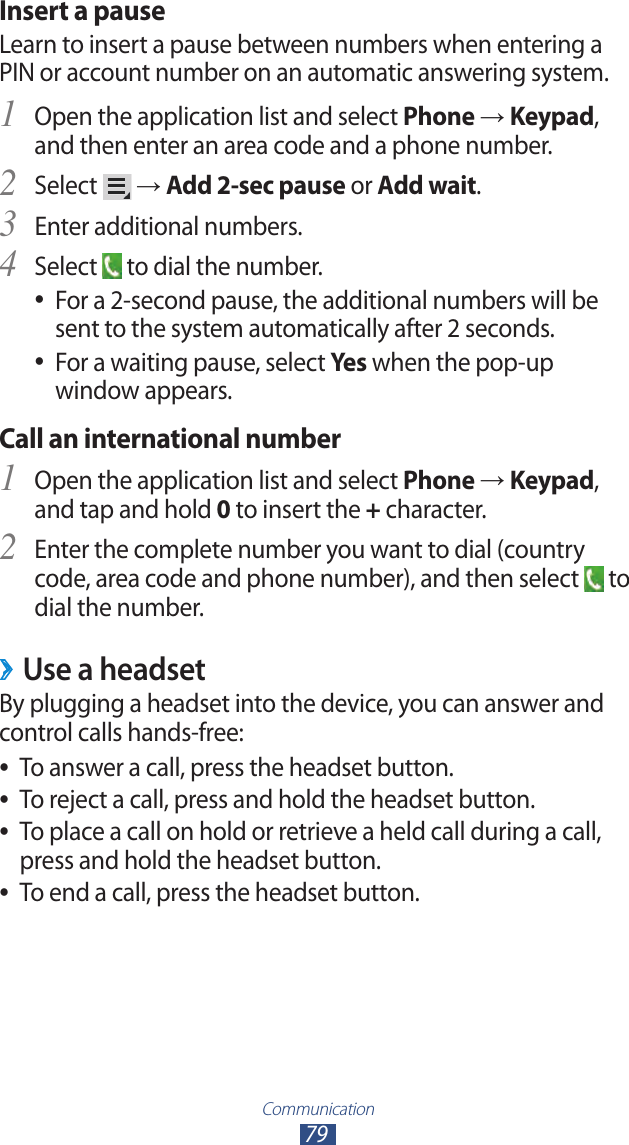 Communication79Insert a pauseLearn to insert a pause between numbers when entering a PIN or account number on an automatic answering system.Open the application list and select 1 Phone → Keypad, and then enter an area code and a phone number.Select 2  → Add 2-sec pause or Add wait.Enter additional numbers.3 Select 4  to dial the number.For a 2-second pause, the additional numbers will be  ●sent to the system automatically after 2 seconds.For a waiting pause, select  ●Yes when the pop-up window appears.Call an international numberOpen the application list and select 1 Phone → Keypad, and tap and hold 0 to insert the + character.Enter the complete number you want to dial (country 2 code, area code and phone number), and then select   to dial the number.Use a headset ›By plugging a headset into the device, you can answer and control calls hands-free:To answer a call, press the headset button. ●To reject a call, press and hold the headset button. ●To place a call on hold or retrieve a held call during a call,  ●press and hold the headset button.To end a call, press the headset button. ●
