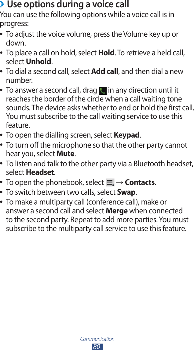 Communication80Use options during a voice call ›You can use the following options while a voice call is in progress:To adjust the voice volume, press the Volume key up or  ●down.To place a call on hold, select  ●Hold. To retrieve a held call,  select Unhold.To dial a second call, select  ●Add call, and then dial a new number.To answer a second call, drag  ● in any direction until it reaches the border of the circle when a call waiting tone sounds. The device asks whether to end or hold the first call. You must subscribe to the call waiting service to use this feature.To open the dialling screen, select  ●Keypad.To turn off the microphone so that the other party cannot  ●hear you, select Mute.To listen and talk to the other party via a Bluetooth headset,  ●select Headset.To open the phonebook, select  ● → Contacts.To switch between two calls, select  ●Swap.To make a multiparty call (conference call), make or  ●answer a second call and select Merge when connected to the second party. Repeat to add more parties. You must subscribe to the multiparty call service to use this feature.