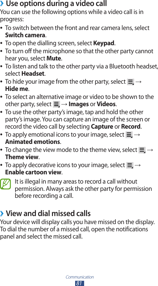 Communication81Use options during a video call ›You can use the following options while a video call is in progress:To switch between the front and rear camera lens, select  ●Switch camera.To open the dialling screen, select  ●Keypad.To turn off the microphone so that the other party cannot  ●hear you, select Mute.To listen and talk to the other party via a Bluetooth headset,  ●select Headset.To hide your image from the other party, select  ● →  Hide me.To select an alternative image or video to be shown to the  ●other party, select   → Images or Videos.To use the other party’s image, tap and hold the other  ●party’s image. You can capture an image of the screen or record the video call by selecting Capture or Record.To apply emotional icons to your image, select  ● → Animated emotions.To change the view mode to the theme view, select  ● → Theme view.To apply decorative icons to your image, select  ● → Enable cartoon view.It is illegal in many areas to record a call without permission. Always ask the other party for permission before recording a call.View and dial missed calls ›Your device will display calls you have missed on the display. To dial the number of a missed call, open the notifications panel and select the missed call.