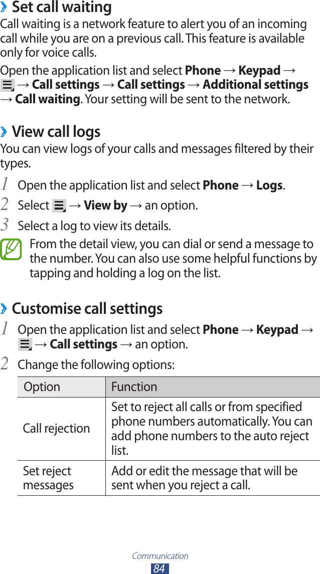Communication84Set call waiting ›Call waiting is a network feature to alert you of an incoming call while you are on a previous call. This feature is available only for voice calls.Open the application list and select Phone → Keypad →   → Call settings → Call settings → Additional settings → Call waiting. Your setting will be sent to the network.View call logs ›You can view logs of your calls and messages filtered by their types.Open the application list and select 1 Phone → Logs.Select 2  → View by → an option.Select a log to view its details.3 From the detail view, you can dial or send a message to the number. You can also use some helpful functions by tapping and holding a log on the list.Customise call settings ›Open the application list and select 1 Phone → Keypad →  → Call settings → an option.Change the following options:2 Option FunctionCall rejectionSet to reject all calls or from specified phone numbers automatically. You can add phone numbers to the auto reject list.Set reject messagesAdd or edit the message that will be sent when you reject a call.