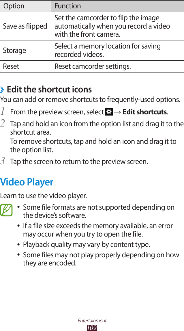 109EntertainmentOption FunctionSave as flippedSet the camcorder to flip the image automatically when you record a video with the front camera.Storage Select a memory location for saving recorded videos.Reset Reset camcorder settings. ›Edit the shortcut iconsYou can add or remove shortcuts to frequently-used options.From the preview screen, select 1  → Edit shortcuts.Tap and hold an icon from the option list and drag it to the 2 shortcut area.To remove shortcuts, tap and hold an icon and drag it to the option list.Tap the screen to return to the preview screen.3 Video PlayerLearn to use the video player.Some file formats are not supported depending on  ●the device’s software.If a file size exceeds the memory available, an error  ●may occur when you try to open the file.Playback quality may vary by content type. ●Some files may not play properly depending on how  ●they are encoded.