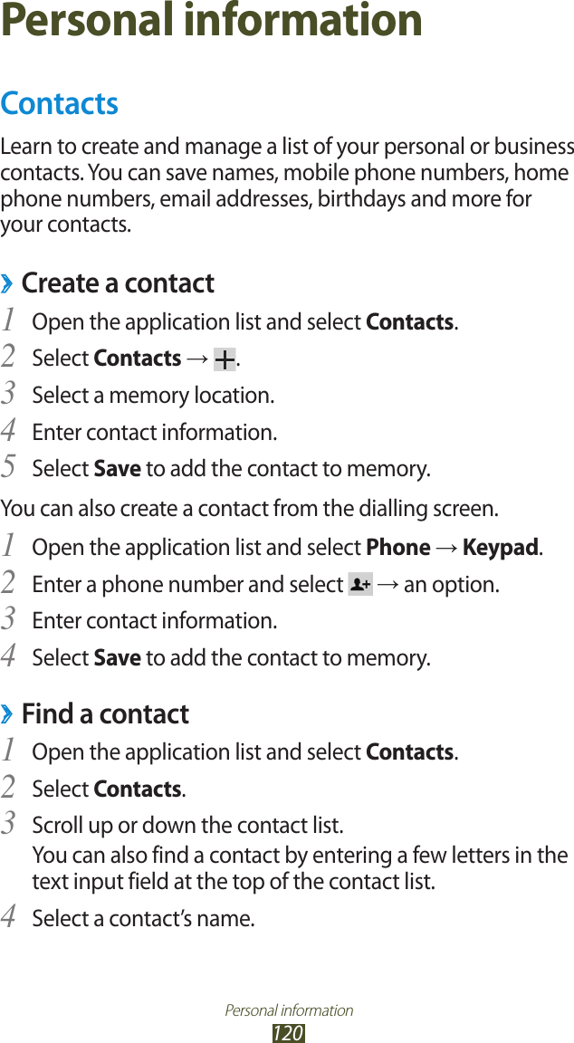 Personal information120Personal informationContactsLearn to create and manage a list of your personal or business contacts. You can save names, mobile phone numbers, home phone numbers, email addresses, birthdays and more for your contacts. ›Create a contactOpen the application list and select 1 Contacts.Select 2 Contacts →  .Select a memory location.3 Enter contact information.4 Select 5 Save to add the contact to memory.You can also create a contact from the dialling screen.Open the application list and select 1 Phone → Keypad.Enter a phone number and select 2  → an option.Enter contact information.3 Select 4 Save to add the contact to memory.Find a contact ›Open the application list and select 1 Contacts.Select 2 Contacts.Scroll up or down the contact list.3 You can also find a contact by entering a few letters in the text input field at the top of the contact list.Select a contact’s name.4 