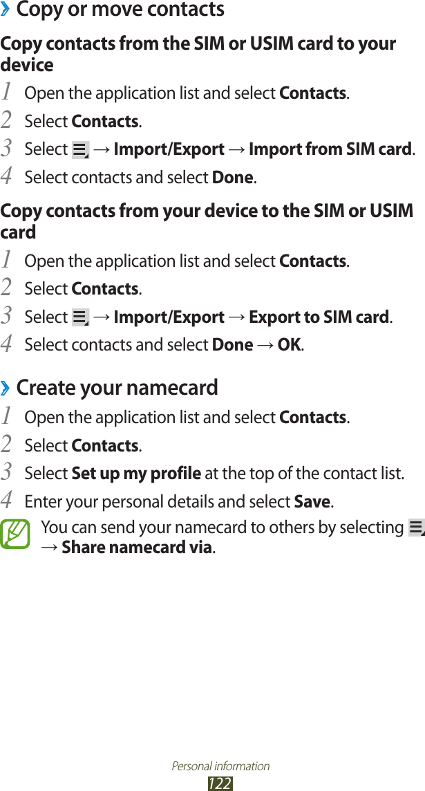 Personal information122Copy or move contacts ›Copy contacts from the SIM or USIM card to your deviceOpen the application list and select 1 Contacts.Select 2 Contacts.Select 3  → Import/Export → Import from SIM card.Select contacts and select 4 Done.Copy contacts from your device to the SIM or USIM cardOpen the application list and select 1 Contacts.Select 2 Contacts.Select 3  → Import/Export → Export to SIM card.Select contacts and select 4 Done → OK.Create your namecard ›Open the application list and select 1 Contacts.Select 2 Contacts.Select 3 Set up my profile at the top of the contact list.Enter your personal details and select 4 Save.You can send your namecard to others by selecting   → Share namecard via.