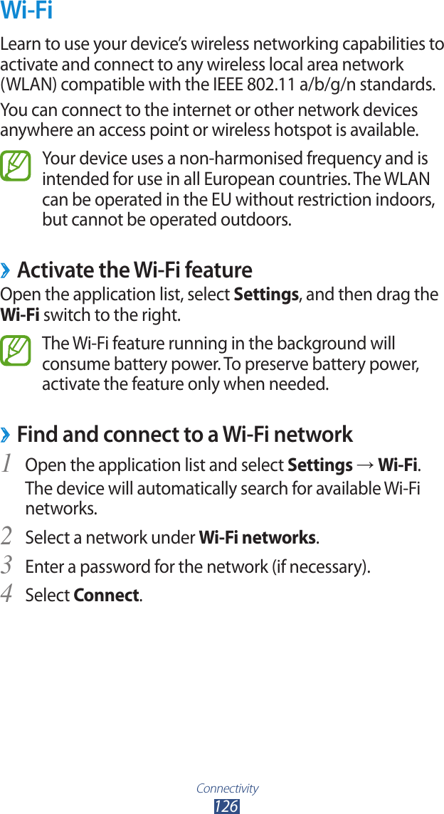Connectivity126Wi-FiLearn to use your device’s wireless networking capabilities to activate and connect to any wireless local area network  (WLAN) compatible with the IEEE 802.11 a/b/g/n standards.You can connect to the internet or other network devices anywhere an access point or wireless hotspot is available.Your device uses a non-harmonised frequency and is intended for use in all European countries. The WLAN can be operated in the EU without restriction indoors, but cannot be operated outdoors. ›Activate the Wi-Fi featureOpen the application list, select Settings, and then drag the Wi-Fi switch to the right.The Wi-Fi feature running in the background will consume battery power. To preserve battery power, activate the feature only when needed.Find and connect to a Wi-Fi network ›Open the application list and select 1 Settings → Wi-Fi.The device will automatically search for available Wi-Fi networks.Select a network under 2 Wi-Fi networks.Enter a password for the network (if necessary).3 Select 4 Connect.