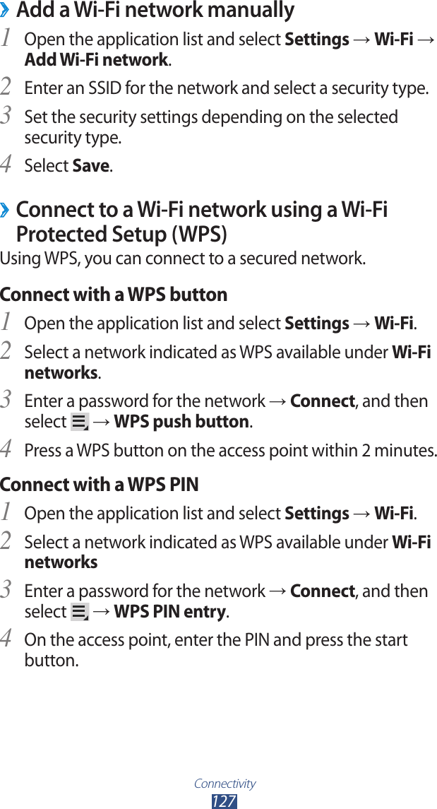 Connectivity127Add a Wi-Fi network manually ›Open the application list and select 1 Settings → Wi-Fi → Add Wi-Fi network.Enter an SSID for the network and select a security type.2 Set the security settings depending on the selected 3 security type.Select 4 Save. ›Connect to a Wi-Fi network using a Wi-Fi Protected Setup (WPS)Using WPS, you can connect to a secured network.Connect with a WPS buttonOpen the application list and select 1 Settings → Wi-Fi.Select a network indicated as WPS available under 2 Wi-Fi networks.Enter a password for the network 3 → Connect, and then select   → WPS push button.Press a WPS button on the access point within 2 minutes.4 Connect with a WPS PINOpen the application list and select 1 Settings → Wi-Fi.Select a network indicated as WPS available under 2 Wi-Fi networksEnter a password for the network 3 → Connect, and then select   → WPS PIN entry.On the access point, enter the PIN and press the start 4 button.