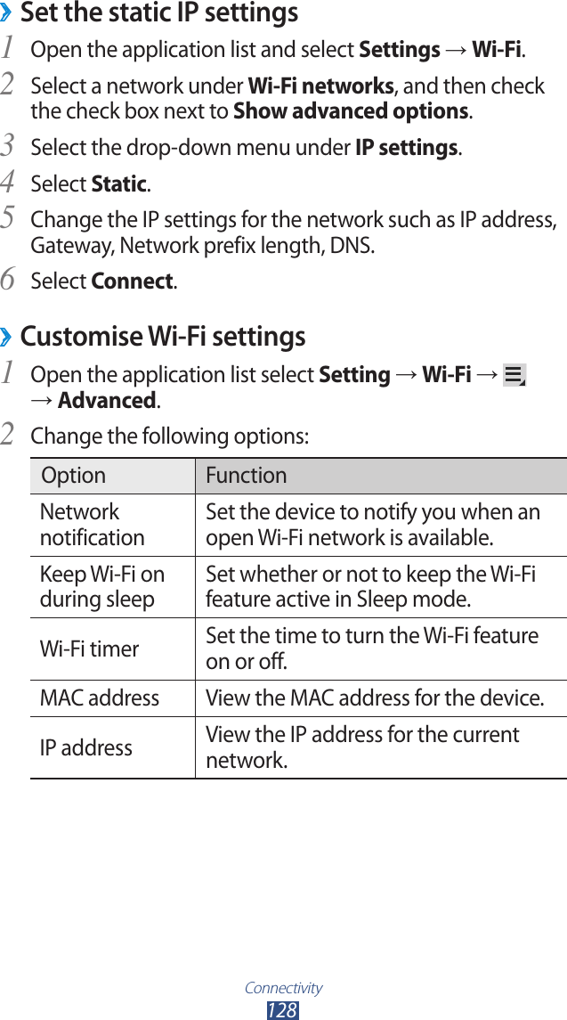 Connectivity128Set the static IP settings ›Open the application list and select 1 Settings → Wi-Fi.Select a network under 2 Wi-Fi networks, and then check the check box next to Show advanced options.Select the drop-down menu under 3 IP settings.Select 4 Static.Change the IP settings for the network such as IP address, 5 Gateway, Network prefix length, DNS.Select 6 Connect.Customise Wi-Fi settings ›Open the application list select 1 Setting → Wi-Fi →    → Advanced.Change the following options:2 Option FunctionNetwork notificationSet the device to notify you when an open Wi-Fi network is available.Keep Wi-Fi on during sleepSet whether or not to keep the Wi-Fi feature active in Sleep mode.Wi-Fi timer Set the time to turn the Wi-Fi feature on or off.MAC address View the MAC address for the device.IP address View the IP address for the current network.
