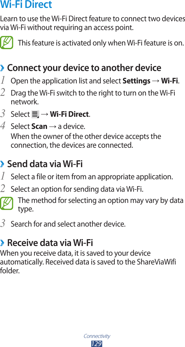 Connectivity129Wi-Fi DirectLearn to use the Wi-Fi Direct feature to connect two devices via Wi-Fi without requiring an access point.This feature is activated only when Wi-Fi feature is on.Connect your device to another device ›Open the application list and select 1 Settings → Wi-Fi.Drag the Wi-Fi switch to the right to turn on the Wi-Fi 2 network.Select 3  → Wi-Fi Direct.Select 4 Scan → a device.When the owner of the other device accepts the connection, the devices are connected.Send data via Wi-Fi ›Select a file or item from an appropriate application.1 Select an option for sending data via Wi-Fi.2 The method for selecting an option may vary by data type.Search for and select another device.3 Receive data via Wi-Fi ›When you receive data, it is saved to your device automatically. Received data is saved to the ShareViaWifi folder.