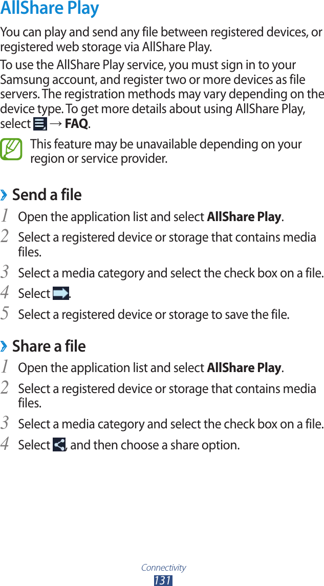 Connectivity131AllShare PlayYou can play and send any file between registered devices, or registered web storage via AllShare Play.To use the AllShare Play service, you must sign in to your Samsung account, and register two or more devices as file servers. The registration methods may vary depending on the device type. To get more details about using AllShare Play, select   → FAQ.This feature may be unavailable depending on your region or service provider.Send a file ›Open the application list and select 1 AllShare Play.Select a registered device or storage that contains media 2 files.Select a media category and select the check box on a file.3 Select 4 .Select a registered device or storage to save the file.5 Share a file ›Open the application list and select 1 AllShare Play.Select a registered device or storage that contains media 2 files.Select a media category and select the check box on a file.3 Select 4 , and then choose a share option.