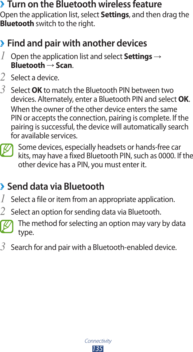 Connectivity135 ›Turn on the Bluetooth wireless featureOpen the application list, select Settings, and then drag the Bluetooth switch to the right.Find and pair with another devices ›Open the application list and select 1 Settings → Bluetooth → Scan.Select a device.2 Select 3 OK to match the Bluetooth PIN between two devices. Alternately, enter a Bluetooth PIN and select OK.When the owner of the other device enters the same PIN or accepts the connection, pairing is complete. If the pairing is successful, the device will automatically search for available services.Some devices, especially headsets or hands-free car kits, may have a fixed Bluetooth PIN, such as 0000. If the other device has a PIN, you must enter it.Send data via Bluetooth ›Select a file or item from an appropriate application.1 Select an option for sending data via Bluetooth.2 The method for selecting an option may vary by data type.Search for and pair with a Bluetooth-enabled device.3 