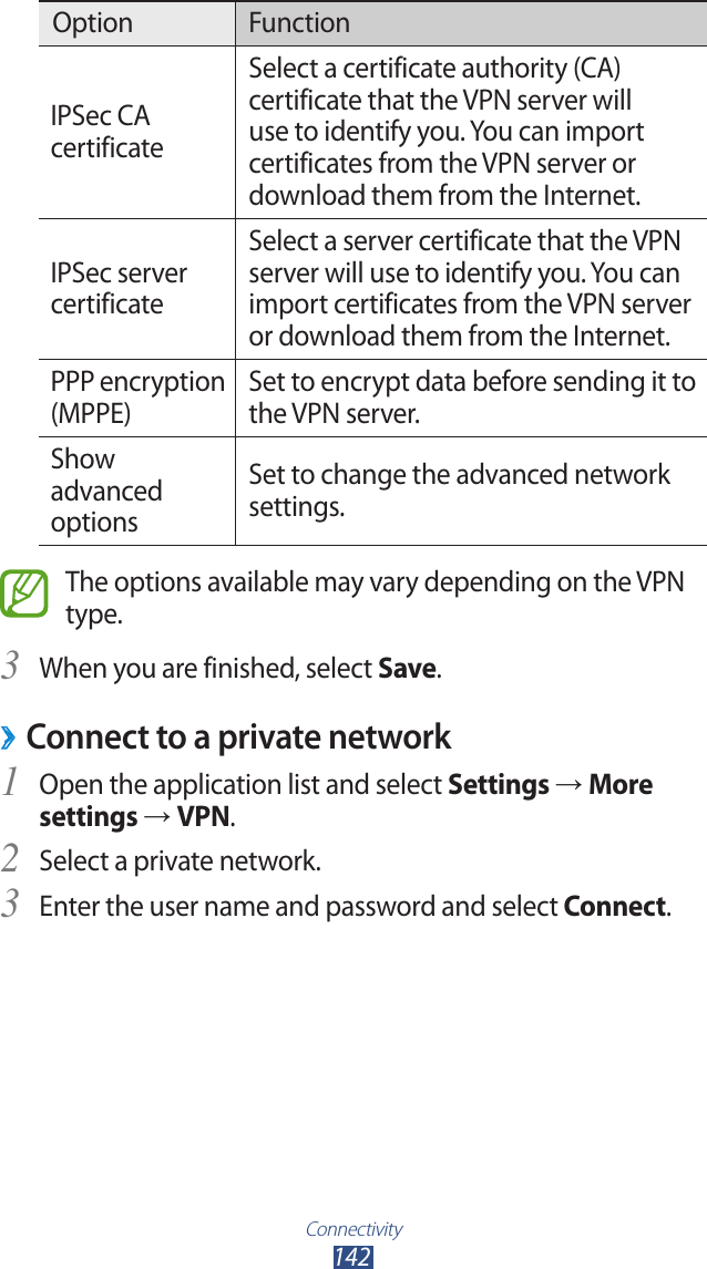 Connectivity142Option FunctionIPSec CA certificateSelect a certificate authority (CA) certificate that the VPN server will use to identify you. You can import certificates from the VPN server or download them from the Internet.IPSec server certificateSelect a server certificate that the VPN server will use to identify you. You can import certificates from the VPN server or download them from the Internet.PPP encryption (MPPE)Set to encrypt data before sending it to the VPN server.Show advanced optionsSet to change the advanced network settings.The options available may vary depending on the VPN type.When you are finished, select 3 Save.Connect to a private network ›Open the application list and select 1 Settings → More settings → VPN.Select a private network.2 Enter the user name and password and select 3 Connect.