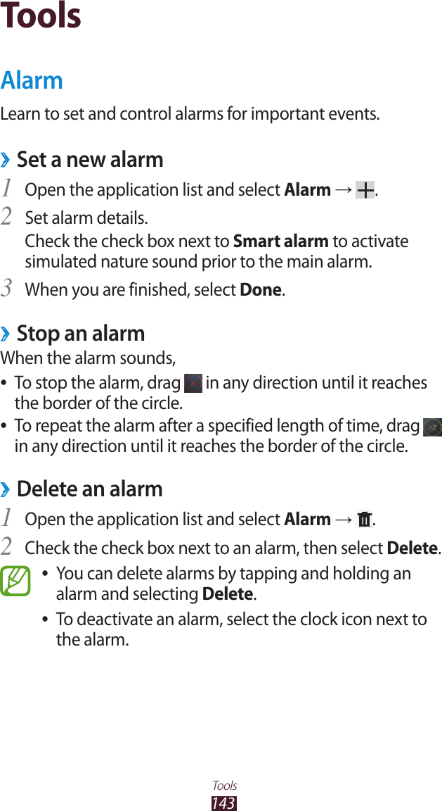 143ToolsToolsAlarmLearn to set and control alarms for important events.Set a new alarm ›Open the application list and select 1 Alarm →  .Set alarm details.2 Check the check box next to Smart alarm to activate simulated nature sound prior to the main alarm.When you are finished, select 3 Done.Stop an alarm ›When the alarm sounds,To stop the alarm, drag  ● in any direction until it reaches the border of the circle.To repeat the alarm after a specified length of time, drag  ● in any direction until it reaches the border of the circle.Delete an alarm ›Open the application list and select 1 Alarm →  .Check the check box next to an alarm, then select 2 Delete.You can delete alarms by tapping and holding an  ●alarm and selecting Delete.To deactivate an alarm, select the clock icon next to  ●the alarm.