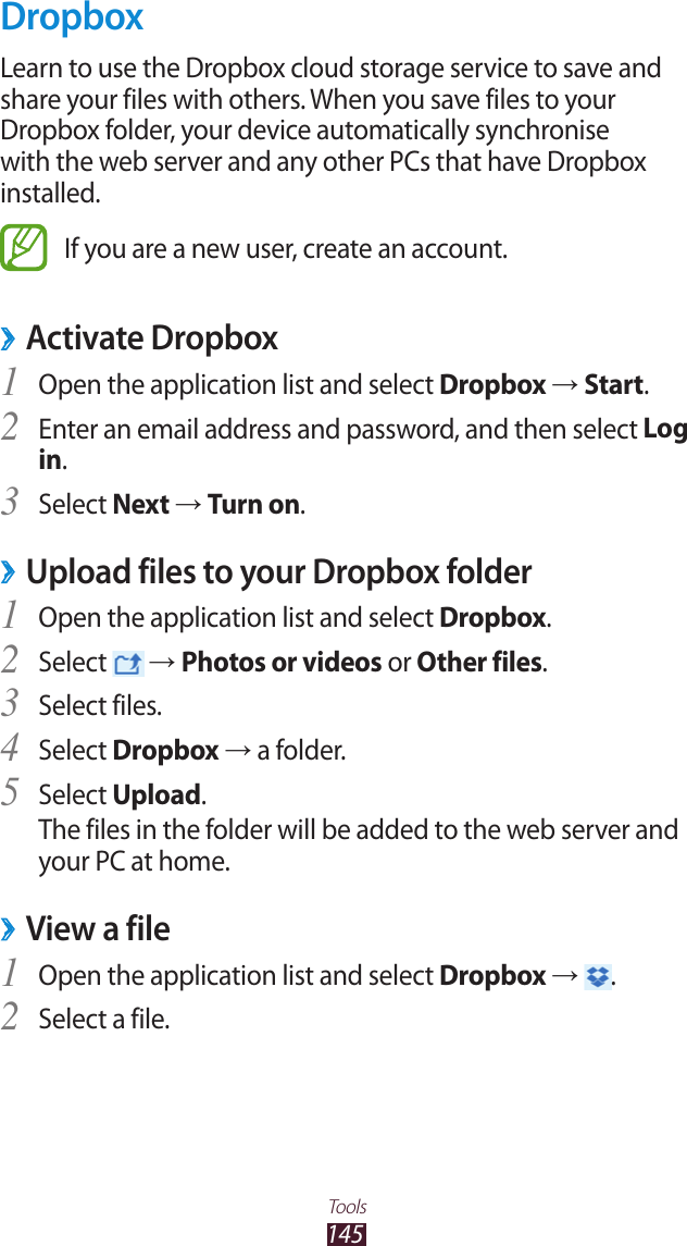 145ToolsDropboxLearn to use the Dropbox cloud storage service to save and share your files with others. When you save files to your Dropbox folder, your device automatically synchronise with the web server and any other PCs that have Dropbox installed.If you are a new user, create an account.Activate Dropbox ›Open the application list and select 1 Dropbox → Start.Enter an email address and password, and then select 2 Log in.Select 3 Next → Turn on.Upload files to your Dropbox folder ›Open the application list and select 1 Dropbox.Select 2  → Photos or videos or Other files.Select files.3 Select 4 Dropbox → a folder.Select 5 Upload.The files in the folder will be added to the web server and your PC at home.View a file ›Open the application list and select 1 Dropbox →  .Select a file.2 