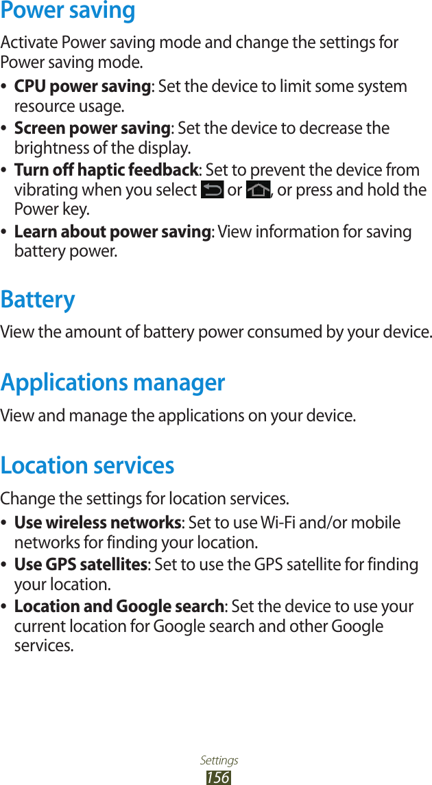 Settings156Power savingActivate Power saving mode and change the settings for Power saving mode. ●CPU power saving: Set the device to limit some system resource usage. ●Screen power saving: Set the device to decrease the brightness of the display. ●Turn off haptic feedback: Set to prevent the device from vibrating when you select   or  , or press and hold the Power key. ●Learn about power saving: View information for saving battery power.BatteryView the amount of battery power consumed by your device.Applications managerView and manage the applications on your device.Location servicesChange the settings for location services. ●Use wireless networks: Set to use Wi-Fi and/or mobile networks for finding your location. ●Use GPS satellites: Set to use the GPS satellite for finding your location. ●Location and Google search: Set the device to use your current location for Google search and other Google services.