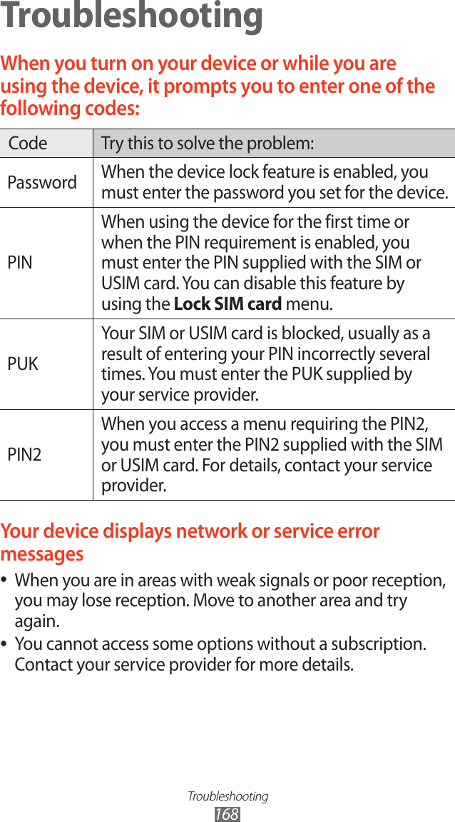 Troubleshooting168TroubleshootingWhen you turn on your device or while you are using the device, it prompts you to enter one of the following codes:Code Try this to solve the problem:Password When the device lock feature is enabled, you must enter the password you set for the device.PINWhen using the device for the first time or when the PIN requirement is enabled, you must enter the PIN supplied with the SIM or USIM card. You can disable this feature by using the Lock SIM card menu.PUKYour SIM or USIM card is blocked, usually as a result of entering your PIN incorrectly several times. You must enter the PUK supplied by your service provider.PIN2When you access a menu requiring the PIN2, you must enter the PIN2 supplied with the SIM or USIM card. For details, contact your service provider.Your device displays network or service error messagesWhen you are in areas with weak signals or poor reception,  ●you may lose reception. Move to another area and try again.You cannot access some options without a subscription.  ●Contact your service provider for more details.