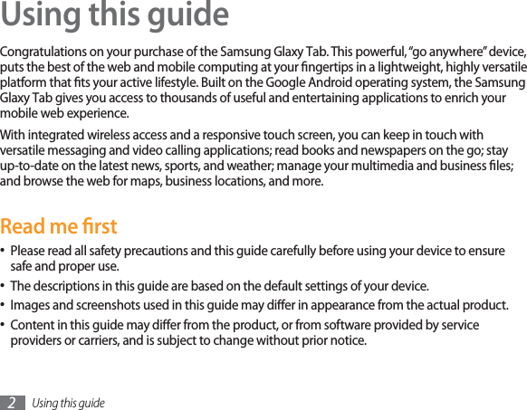 Using this guide2Using this guideCongratulations on your purchase of the Samsung Glaxy Tab. This powerful,“go anywhere”device,puts the best of the web and mobile computing at your ngertips in a lightweight, highly versatile platform that ts your active lifestyle. Built on the Google Android operating system, the SamsungGlaxy Tab gives you access to thousands of useful and entertaining applications to enrich your mobile web experience. With integrated wireless access and a responsive touch screen, you can keep in touch with versatile messaging and video calling applications; read books and newspapers on the go; stay up-to-date on the latest news, sports, and weather; manage your multimedia and business les; and browse the web for maps, business locations, and more.Read me rstPlease read all safety precautions and this guide carefully before using your device to ensure • safe and proper use.The descriptions in this guide are based on the default settings of your device. • Images and screenshots used in this guide may dier in appearance from the actual product.• Content in this guide may dier from the product, or from software provided by service • providers or carriers, and is subject to change without prior notice. 
