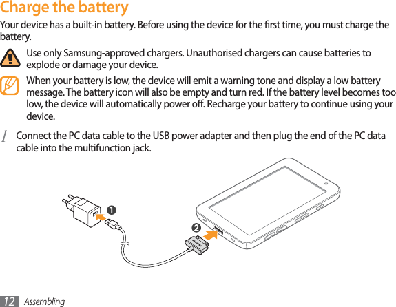 Assembling12Charge the batteryYour device has a built-in battery. Before using the device for the rst time, you must charge the battery.Use only Samsung-approved chargers. Unauthorised chargers can cause batteries to explode or damage your device.When your battery is low, the device will emit a warning tone and display a low battery message. The battery icon will also be empty and turn red. If the battery level becomes too low, the device will automatically power o. Recharge your battery to continue using your device.Connect the PC data cable to the USB power adapter and then plug the end of the PC data 1 cable into the multifunction jack.