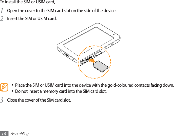 Assembling14To install the SIM or USIM card,Open the cover to the SIM card slot on the side of the device.1 Insert the SIM or USIM card.2 Place the SIM or USIM card into the device with the gold-coloured contacts facing down.• Do not insert a memory card into the SIM card slot.• Close the cover of the SIM card slot.3 