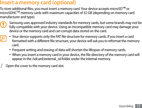 Assembling 15Insert a memory card (optional)To store additional les, you must insert a memory card. Your device accepts microSD™ or microSDHC™ memory cards with maximum capacities of 32 GB (depending on memory card manufacturer and type).Samsung uses approved industry standards for memory cards, but some brands may not be fully compatible with your device. Using an incompatible memory card may damage your device or the memory card and can corrupt data stored on the card.Your device supports only the FAT le structure for memory cards. If you insert a card • formatted with a dierent le structure, your device will ask you to reformat the memory card.Frequent writing and erasing of data will shorten the lifespan of memory cards.• When you insert a memory card in your device, the le directory of the memory card will • appear in the /sdcard/external_sd folder under the internal memory. Open the cover to the memory card slot.1 