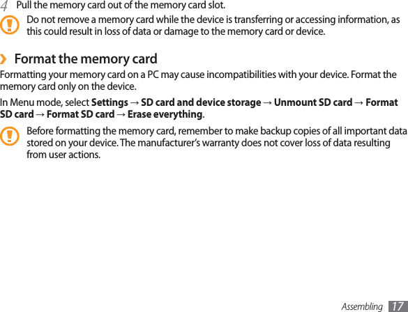 Assembling 17Pull the memory card out of the memory card slot.4 Do not remove a memory card while the device is transferring or accessing information, as this could result in loss of data or damage to the memory card or device.Format the memory card ›Formatting your memory card on a PC may cause incompatibilities with your device. Format the memory card only on the device.In Menu mode, select Settings→SD card and device storage→Unmount SD card → Format SD card →Format SD card →Erase everything.Before formatting the memory card, remember to make backup copies of all important data stored on your device. The manufacturer’s warranty does not cover loss of data resulting from user actions.