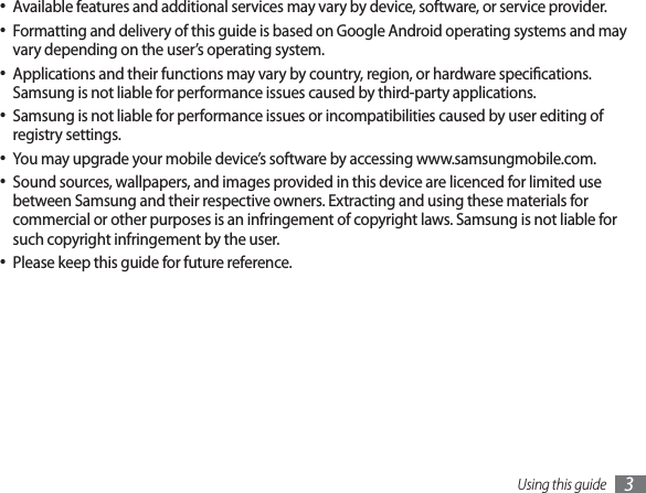 Using this guide 3Available features and additional services may vary by device, software, or service provider.• Formatting and delivery of this guide is based on Google Android operating systems and may • vary depending on the user’s operating system.Applications and their functions may vary by country, region, or hardware specications. • Samsung is not liable for performance issues caused by third-party applications.Samsung is not liable for performance issues or incompatibilities caused by user editing of • registry settings.You may upgrade your mobile device’s software by accessing www.samsungmobile.com.• Sound sources, wallpapers, and images provided in this device are licenced for limited use • between Samsung and their respective owners. Extracting and using these materials for commercial or other purposes is an infringement of copyright laws. Samsung is not liable for such copyright infringement by the user.Please keep this guide for future reference.• 