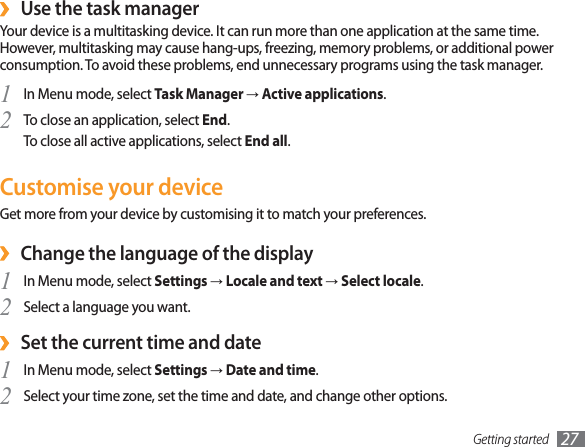 Getting started 27Use the task manager ›Your device is a multitasking device. It can run more than one application at the same time. However, multitasking may cause hang-ups, freezing, memory problems, or additional power consumption. To avoid these problems, end unnecessary programs using the task manager.In Menu mode, select 1  Task Manager→Active applications.To close an application, select 2  End.To close all active applications, select End all.Customise your deviceGet more from your device by customising it to match your preferences.Change the language of the display ›In Menu mode, select 1  Settings→Locale and text→Select locale.Select a language you want.2 Set the current time and date ›In Menu mode, select 1  Settings→Date and time.Select your time zone, set the time and date, and change other options.2 