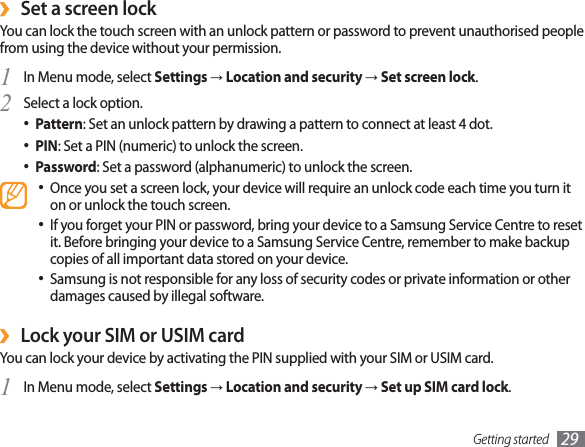 Getting started 29Set a screen lock ›You can lock the touch screen with an unlock pattern or password to prevent unauthorised people from using the device without your permission.In Menu mode, select 1  Settings→Location and security→Set screen lock.Select a lock option.2 Pattern•  : Set an unlock pattern by drawing a pattern to connect at least 4 dot.PIN•  : Set a PIN (numeric) to unlock the screen.Password•  : Set a password (alphanumeric) to unlock the screen.Once you set a screen lock, your device will require an unlock code each time you turn it • on or unlock the touch screen.If you forget your PIN or password, bring your device to a Samsung Service Centre to reset • it. Before bringing your device to a Samsung Service Centre, remember to make backup copies of all important data stored on your device.Samsung is not responsible for any loss of security codes or private information or other • damages caused by illegal software.Lock your SIM or USIM card ›You can lock your device by activating the PIN supplied with your SIM or USIM card.In Menu mode, select 1  Settings→Location and security→Set up SIM card lock.