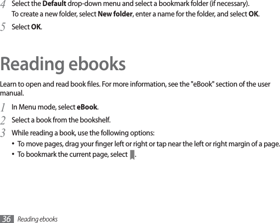 Reading ebooks36Select the 4  Default drop-down menu and select a bookmark folder (if necessary).To create a new folder, select New folder, enter a name for the folder, and select OK.Select 5  OK.Reading ebooksLearn to open and read book les. For more information, see the &quot;eBook&quot; section of the user manual.In Menu mode, select 1  eBook.Select a book from the bookshelf.2 While reading a book, use the following options:3 To move pages, drag your nger left or right or tap near the left or right margin of a page.• To bookmark the current page, select •  .