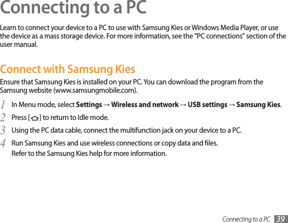 Connecting to a PC 39Connecting to a PCLearn to connect your device to a PC to use with Samsung Kies or Windows Media Player, or use the device as a mass storage device. For more information, see the &quot;PC connections&quot; section of the user manual.Connect with Samsung KiesEnsure that Samsung Kies is installed on your PC. You can download the program from the Samsung website (www.samsungmobile.com).In Menu mode, select 1  Settings→Wireless and network→USB settings→Samsung Kies.Press [2  ] to return to Idle mode.Using the PC data cable, connect the multifunction jack on your device to a PC.3 Run Samsung Kies and use wireless connections or copy data and les.4 Refer to the Samsung Kies help for more information.