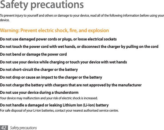 Safety precautions42Safety precautionsTo prevent injury to yourself and others or damage to your device, read all of the following information before using your device.Warning: Prevent electric shock, re, and explosionDo not use damaged power cords or plugs, or loose electrical socketsDo not touch the power cord with wet hands, or disconnect the charger by pulling on the cordDo not bend or damage the power cordDo not use your device while charging or touch your device with wet handsDo not short-circuit the charger or the batteryDo not drop or cause an impact to the charger or the batteryDo not charge the battery with chargers that are not approved by the manufacturerDo not use your device during a thunderstormYour device may malfunction and your risk of electric shock is increased.Do not handle a damaged or leaking Lithium Ion (Li-Ion) batteryFor safe disposal of your Li-Ion batteries, contact your nearest authorised service centre.