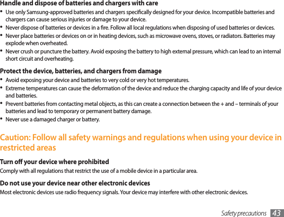 Safety precautions 43Handle and dispose of batteries and chargers with careUse only Samsung-approved batteries and chargers specically designed for your device. Incompatible batteries and • chargers can cause serious injuries or damage to your device.Never dispose of batteries or devices in a re. Follow all local regulations when disposing of used batteries or devices.• Never place batteries or devices on or in heating devices, such as microwave ovens, stoves, or radiators. Batteries may • explode when overheated.Never crush or puncture the battery. Avoid exposing the battery to high external pressure, which can lead to an internal • short circuit and overheating.Protect the device, batteries, and chargers from damageAvoid exposing your device and batteries to very cold or very hot temperatures.• Extreme temperatures can cause the deformation of the device and reduce the charging capacity and life of your device • and batteries.Prevent batteries from contacting metal objects, as this can create a connection between the + and – terminals of your • batteries and lead to temporary or permanent battery damage.Never use a damaged charger or battery.• Caution: Follow all safety warnings and regulations when using your device in restricted areasTurn o your device where prohibitedComply with all regulations that restrict the use of a mobile device in a particular area.Do not use your device near other electronic devicesMost electronic devices use radio frequency signals. Your device may interfere with other electronic devices.