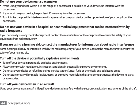 Safety precautions44Do not use your device near a pacemakerAvoid using your device within a 15 cm range of a pacemaker if possible, as your device can interfere with the • pacemaker.If you must use your device, keep at least 15 cm away from the pacemaker.• To minimise the possible interference with a pacemaker, use your device on the opposite side of your body from the • pacemaker.Do not use your device in a hospital or near medical equipment that can be interfered with by radio frequencyIf you personally use any medical equipment, contact the manufacturer of the equipment to ensure the safety of your equipment from radio frequency.If you are using a hearing aid, contact the manufacturer for information about radio interferenceSome hearing aids may be interfered with by the radio frequency of your device. Contact the manufacturer to ensure the safety of your hearing aid.Turn o the device in potentially explosive environmentsTurn o your device in potentially explosive environments.• Always comply with regulations, instructions and signs in potentially explosive environments.• Do not use your device at refuelling points (service stations), near fuels or chemicals, and at blasting areas.• Do not store or carry ammable liquids, gases, or explosive materials in the same compartment as the device, its parts, • or accessories.Turn o your device when in an aircraftUsing your device in an aircraft is illegal. Your device may interfere with the electronic navigation instruments of the aircraft.