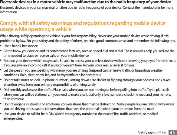 Safety precautions 45Electronic devices in a motor vehicle may malfunction due to the radio frequency of your deviceElectronic devices in your car may malfunction due to radio frequency of your device. Contact the manufacturer for more information.Comply with all safety warnings and regulations regarding mobile device usage while operating a vehicleWhile driving, safely operating the vehicle is your rst responsibility. Never use your mobile device while driving, if it is prohibited by law. For your safety and the safety of others, practice good common sense and remember the following tips:Use a hands-free device.• Get to know your device and its convenience features, such as speed dial and redial. These features help you reduce the • time needed to place or receive calls on your mobile device.Position your device within easy reach. Be able to access your wireless device without removing your eyes from the road. • If you receive an incoming call at an inconvenient time, let your voice mail answer it for you.Let the person you are speaking with know you are driving. Suspend calls in heavy trac or hazardous weather • conditions. Rain, sleet, snow, ice, and heavy trac can be hazardous.Do not take notes or look up phone numbers. Jotting down a “to do” list or ipping through your address book takes • attention away from your primary responsibility of driving safely.Dial sensibly and assess the trac. Place calls when you are not moving or before pulling into trac. Try to plan calls • when your car will be stationary. If you need to make a call, dial only a few numbers, check the road and your mirrors, then continue.Do not engage in stressful or emotional conversations that may be distracting. Make people you are talking with aware • you are driving and suspend conversations that have the potential to divert your attention from the road.Use your device to call for help. Dial a local emergency number in the case of re, trac accident, or medical • emergencies.