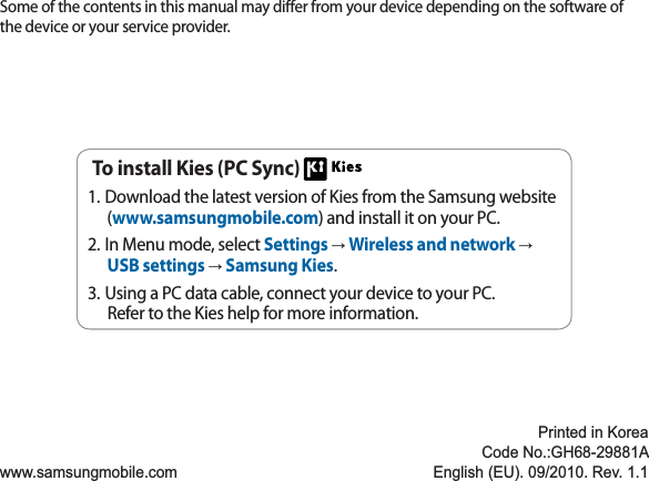 Some of the contents in this manual may dier from your device depending on the software of the device or your service provider.www.samsungmobile.comPrinted in KoreaCode No.:GH68-29881AEnglish (EU). 09/2010. Rev. 1.1To install Kies (PC Sync) Download the latest version of Kies from the Samsung website 1.(www.samsungmobile.com) and install it on your PC.In Menu mode, select 2. Settings →Wireless and network →USB settings →Samsung Kies.Using a PC data cable, connect your device to your PC.3.Refer to the Kies help for more information.