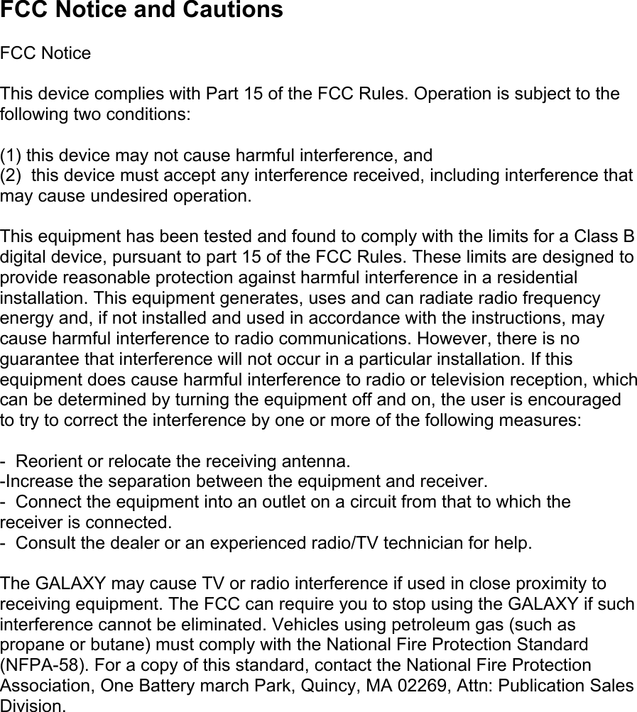 FCC Notice and Cautions  FCC Notice  This device complies with Part 15 of the FCC Rules. Operation is subject to the following two conditions:  (1) this device may not cause harmful interference, and (2)  this device must accept any interference received, including interference that may cause undesired operation.  This equipment has been tested and found to comply with the limits for a Class B digital device, pursuant to part 15 of the FCC Rules. These limits are designed to provide reasonable protection against harmful interference in a residential installation. This equipment generates, uses and can radiate radio frequency energy and, if not installed and used in accordance with the instructions, may cause harmful interference to radio communications. However, there is no guarantee that interference will not occur in a particular installation. If this equipment does cause harmful interference to radio or television reception, which can be determined by turning the equipment off and on, the user is encouraged to try to correct the interference by one or more of the following measures:  -  Reorient or relocate the receiving antenna.  -Increase the separation between the equipment and receiver. -  Connect the equipment into an outlet on a circuit from that to which the receiver is connected. -  Consult the dealer or an experienced radio/TV technician for help.  The GALAXY may cause TV or radio interference if used in close proximity to receiving equipment. The FCC can require you to stop using the GALAXY if such interference cannot be eliminated. Vehicles using petroleum gas (such as propane or butane) must comply with the National Fire Protection Standard (NFPA-58). For a copy of this standard, contact the National Fire Protection Association, One Battery march Park, Quincy, MA 02269, Attn: Publication Sales Division. 