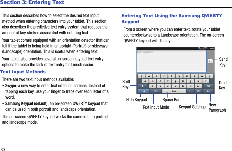 30Section 3: Entering TextThis section describes how to select the desired text input method when entering characters into your tablet. This section also describes the predictive text entry system that reduces the amount of key strokes associated with entering text.Your tablet comes equipped with an orientation detector that can tell if the tablet is being held in an upright (Portrait) or sideways (Landscape) orientation. This is useful when entering text. Your tablet also provides several on-screen keypad text entry options to make the task of text entry that much easier.Text Input MethodsThere are two text input methods available:• Swype: a new way to enter text on touch screens. Instead of tapping each key, use your finger to trace over each letter of a word. • Samsung Keypad (default): an on-screen QWERTY keypad that can be used in both portrait and landscape orientation.The on-screen QWERTY keypad works the same in both portrait and landscape mode.Entering Text Using the Samsung QWERTY KeypadFrom a screen where you can enter text, rotate your tablet counterclockwise to a Landscape orientation. The on-screen QWERTY keypad will display.New ParagraphText Input Mode Keypad SettingsShiftKeyDeleteKeySpace BarHide KeypadSendKey