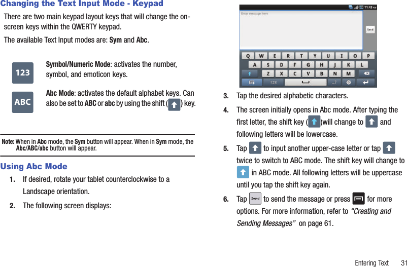 Entering Text       31Changing the Text Input Mode - KeypadThere are two main keypad layout keys that will change the on-screen keys within the QWERTY keypad.The available Text Input modes are: Sym and Abc. Note: When in Abc mode, the Sym button will appear. When in Sym mode, the Abc/ABC/abc button will appear.Using Abc Mode1. If desired, rotate your tablet counterclockwise to a Landscape orientation.2. The following screen displays: 3. Tap the desired alphabetic characters. 4. The screen initially opens in Abc mode. After typing the first letter, the shift key ( )will change to   and following letters will be lowercase. 5. Tap   to input another upper-case letter or tap   twice to switch to ABC mode. The shift key will change to  in ABC mode. All following letters will be uppercase until you tap the shift key again.6. Tap   to send the message or press   for more options. For more information, refer to “Creating and Sending Messages”  on page 61.Symbol/Numeric Mode: activates the number, symbol, and emoticon keys.Abc Mode: activates the default alphabet keys. Can also be set to ABC or abc by using the shift ( ) key.123ABC