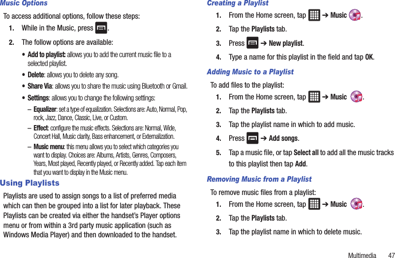 Multimedia       47Music OptionsTo access additional options, follow these steps:1. While in the Music, press  .2. The follow options are available:• Add to playlist: allows you to add the current music file to a selected playlist.• Delete: allows you to delete any song.•Share Via: allows you to share the music using Bluetooth or Gmail.• Settings: allows you to change the following settings:–Equalizer: set a type of equalization. Selections are: Auto, Normal, Pop, rock, Jazz, Dance, Classic, Live, or Custom.–Effect: configure the music effects. Selections are: Normal, Wide, Concert Hall, Music clarity, Bass enhancement, or Externalization.–Music menu: this menu allows you to select which categories you want to display. Choices are: Albums, Artists, Genres, Composers, Years, Most played, Recently played, or Recently added. Tap each item that you want to display in the Music menu.Using PlaylistsPlaylists are used to assign songs to a list of preferred media which can then be grouped into a list for later playback. These Playlists can be created via either the handset’s Player options menu or from within a 3rd party music application (such as Windows Media Player) and then downloaded to the handset.Creating a Playlist1. From the Home screen, tap   ➔ Music .2. Tap the Playlists tab.3. Press  ➔ New playlist.4. Type a name for this playlist in the field and tap OK.Adding Music to a PlaylistTo add files to the playlist:1. From the Home screen, tap   ➔ Music  .2. Tap the Playlists tab.3. Tap the playlist name in which to add music.4. Press  ➔ Add songs.5. Tap a music file, or tap Select all to add all the music tracks to this playlist then tap Add.Removing Music from a PlaylistTo remove music files from a playlist:1. From the Home screen, tap   ➔ Music  .2. Tap the Playlists tab.3. Tap the playlist name in which to delete music.