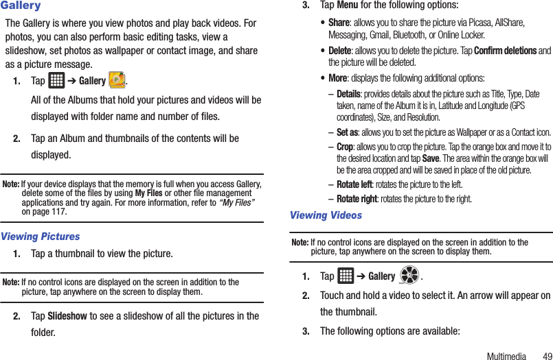 Multimedia       49GalleryThe Gallery is where you view photos and play back videos. For photos, you can also perform basic editing tasks, view a slideshow, set photos as wallpaper or contact image, and share as a picture message.1. Tap  ➔ Gallery .All of the Albums that hold your pictures and videos will be displayed with folder name and number of files.2. Tap an Album and thumbnails of the contents will be displayed.Note: If your device displays that the memory is full when you access Gallery, delete some of the files by using My Files or other file management applications and try again. For more information, refer to “My Files”  on page 117.Viewing Pictures1. Tap a thumbnail to view the picture.Note: If no control icons are displayed on the screen in addition to the picture, tap anywhere on the screen to display them.2. Tap Slideshow to see a slideshow of all the pictures in the folder.3. Tap Menu for the following options:•Share: allows you to share the picture via Picasa, AllShare, Messaging, Gmail, Bluetooth, or Online Locker.• Delete: allows you to delete the picture. Tap Confirm deletions and the picture will be deleted.•More: displays the following additional options:–Details: provides details about the picture such as Title, Type, Date taken, name of the Album it is in, Latitude and Longitude (GPS coordinates), Size, and Resolution.–Set as: allows you to set the picture as Wallpaper or as a Contact icon.–Crop: allows you to crop the picture. Tap the orange box and move it to the desired location and tap Save. The area within the orange box will be the area cropped and will be saved in place of the old picture.–Rotate left: rotates the picture to the left.–Rotate right: rotates the picture to the right.Viewing VideosNote: If no control icons are displayed on the screen in addition to the picture, tap anywhere on the screen to display them.1. Tap  ➔ Gallery .2. Touch and hold a video to select it. An arrow will appear on the thumbnail.3. The following options are available: