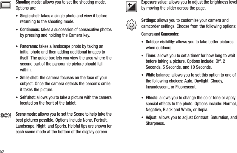 52Shooting mode: allows you to set the shooting mode. Options are:• Single shot: takes a single photo and view it before returning to the shooting mode.• Continuous: takes a succession of consecutive photos by pressing and holding the Camera key.• Panorama: takes a landscape photo by taking an initial photo and then adding additional images to itself. The guide box lets you view the area where the second part of the panoramic picture should fall within.• Smile shot: the camera focuses on the face of your subject. Once the camera detects the person’s smile, it takes the picture.• Self shot: allows you to take a picture with the camera located on the front of the tablet.Scene mode: allows you to set the Scene to help take the best pictures possible. Options include None, Portrait, Landscape, Night, and Sports. Helpful tips are shown for each scene mode at the bottom of the display screen. Exposure value: allows you to adjust the brightness level by moving the slider across the page. Settings: allows you to customize your camera and camcorder settings. Choose from the following options:Camera and Camcorder:• Outdoor visibility: allows you to take better pictures when outdoors.• Timer: allows you to set a timer for how long to wait before taking a picture. Options include: Off, 2 Seconds, 5 Seconds, and 10 Seconds.• White balance: allows you to set this option to one of the following choices: Auto, Daylight, Cloudy, Incandescent, or Fluorescent.• Effects: allows you to change the color tone or apply special effects to the photo. Options include: Normal, Negative, Black and White, or Sepia.• Adjust: allows you to adjust Contrast, Saturation, and Sharpness.