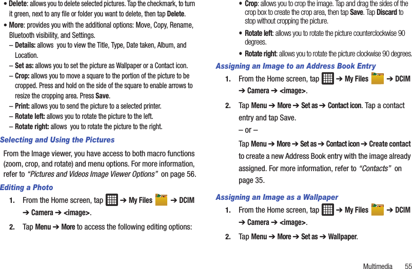 Multimedia       55• Delete: allows you to delete selected pictures. Tap the checkmark, to turn it green, next to any file or folder you want to delete, then tap Delete.• More: provides you with the additional options: Move, Copy, Rename, Bluetooth visibility, and Settings.–Details: allows  you to view the Title, Type, Date taken, Album, and Location.–Set as: allows you to set the picture as Wallpaper or a Contact icon.–Crop: allows you to move a square to the portion of the picture to be cropped. Press and hold on the side of the square to enable arrows to resize the cropping area. Press Save.–Print: allows you to send the picture to a selected printer.–Rotate left: allows you to rotate the picture to the left.–Rotate right: allows  you to rotate the picture to the right.Selecting and Using the PicturesFrom the Image viewer, you have access to both macro functions (zoom, crop, and rotate) and menu options. For more information, refer to “Pictures and Videos Image Viewer Options”  on page 56.Editing a Photo1. From the Home screen, tap   ➔ My Files  ➔ DCIM ➔ Camera ➔ &lt;image&gt;.2. Tap Menu ➔ More to access the following editing options:•Crop: allows you to crop the image. Tap and drag the sides of the crop box to create the crop area, then tap Save. Tap Discard to stop without cropping the picture.•Rotate left: allows you to rotate the picture counterclockwise 90 degrees.• Rotate right: allows you to rotate the picture clockwise 90 degrees.Assigning an Image to an Address Book Entry1. From the Home screen, tap   ➔ My Files  ➔ DCIM ➔ Camera ➔ &lt;image&gt;.2. Tap Menu ➔ More ➔ Set as ➔ Contact icon. Tap a contact entry and tap Save.– or –Tap Menu ➔ More ➔ Set as ➔ Contact icon ➔ Create contact to create a new Address Book entry with the image already assigned. For more information, refer to “Contacts”  on page 35.Assigning an Image as a Wallpaper1. From the Home screen, tap   ➔ My Files  ➔ DCIM ➔ Camera ➔ &lt;image&gt;.2. Tap Menu ➔ More ➔ Set as ➔ Wallpaper.