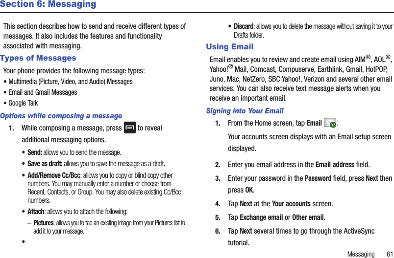 Messaging       61Section 6: MessagingThis section describes how to send and receive different types of messages. It also includes the features and functionality associated with messaging.Types of MessagesYour phone provides the following message types:• Multimedia (Picture, Video, and Audio) Messages • Email and Gmail Messages• Google TalkOptions while composing a message1. While composing a message, press   to reveal additional messaging options.• Send: allows you to send the message.• Save as draft: allows you to save the message as a draft.• Add/Remove Cc/Bcc: allows you to copy or blind copy other numbers. You may manually enter a number or choose from Recent, Contacts, or Group. You may also delete existing Cc/Bcc numbers.• Attach: allows you to attach the following:–Pictures: allows you to tap an existing image from your Pictures list to add it to your message.••Discard: allows you to delete the message without saving it to your Drafts folder.Using EmailEmail enables you to review and create email using AIM®, AOL®, Yahoo!® Mail, Comcast, Compuserve, Earthlink, Gmail, HotPOP, Juno, Mac, NetZero, SBC Yahoo!, Verizon and several other email services. You can also receive text message alerts when you receive an important email.Signing into Your Email1. From the Home screen, tap Email .Your accounts screen displays with an Email setup screen displayed.2. Enter you email address in the Email address field.3. Enter your password in the Password field, press Next then press OK.4. Tap Next at the Your accounts screen.5. Tap Exchange email or Other email.6. Tap Next several times to go through the ActiveSync tutorial.