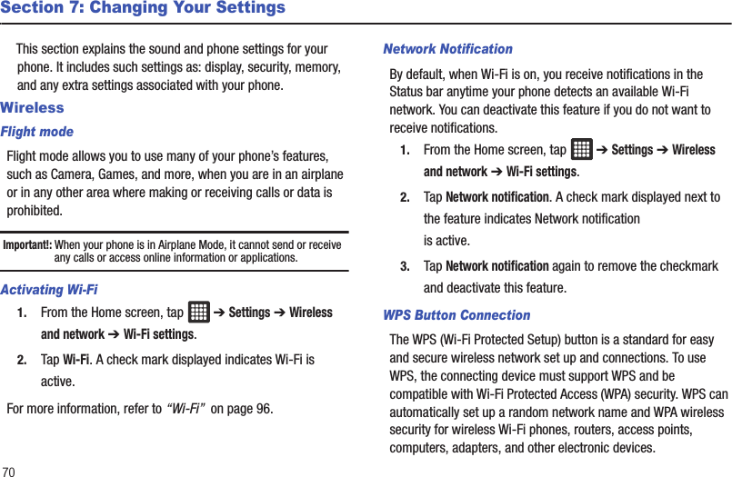 70Section 7: Changing Your SettingsThis section explains the sound and phone settings for your phone. It includes such settings as: display, security, memory, and any extra settings associated with your phone.WirelessFlight modeFlight mode allows you to use many of your phone’s features, such as Camera, Games, and more, when you are in an airplane or in any other area where making or receiving calls or data is prohibited.Important!: When your phone is in Airplane Mode, it cannot send or receive any calls or access online information or applications.Activating Wi-Fi1. From the Home screen, tap   ➔ Settings ➔ Wireless and network ➔ Wi-Fi settings.2. Tap Wi-Fi. A check mark displayed indicates Wi-Fi is active.For more information, refer to “Wi-Fi”  on page 96.Network NotificationBy default, when Wi-Fi is on, you receive notifications in the Status bar anytime your phone detects an available Wi-Fi network. You can deactivate this feature if you do not want to receive notifications.1. From the Home screen, tap   ➔ Settings ➔ Wireless and network ➔ Wi-Fi settings.2. Tap Network notification. A check mark displayed next to the feature indicates Network notification is active.3. Tap Network notification again to remove the checkmark and deactivate this feature.WPS Button ConnectionThe WPS (Wi-Fi Protected Setup) button is a standard for easy and secure wireless network set up and connections. To use WPS, the connecting device must support WPS and be compatible with Wi-Fi Protected Access (WPA) security. WPS can automatically set up a random network name and WPA wireless security for wireless Wi-Fi phones, routers, access points, computers, adapters, and other electronic devices.