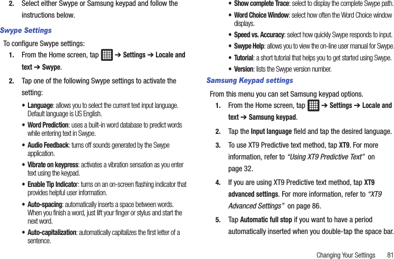 Changing Your Settings       812. Select either Swype or Samsung keypad and follow the instructions below.Swype SettingsTo configure Swype settings:1. From the Home screen, tap   ➔ Settings ➔ Locale and text ➔ Swype.2. Tap one of the following Swype settings to activate the setting:• Language: allows you to select the current text input language. Default language is US English.•Word Prediction: uses a built-in word database to predict words while entering text in Swype.• Audio Feedback: turns off sounds generated by the Swype application.• Vibrate on keypress: activates a vibration sensation as you enter text using the keypad.• Enable Tip Indicator: turns on an on-screen flashing indicator that provides helpful user information.•Auto-spacing: automatically inserts a space between words. When you finish a word, just lift your finger or stylus and start the next word.• Auto-capitalization: automatically capitalizes the first letter of a sentence.• Show complete Trace: select to display the complete Swype path.• Word Choice Window: select how often the Word Choice window displays.• Speed vs. Accuracy: select how quickly Swype responds to input.•Swype Help: allows you to view the on-line user manual for Swype.•Tutorial: a short tutorial that helps you to get started using Swype.•Version: lists the Swype version number.Samsung Keypad settingsFrom this menu you can set Samsung keypad options.1. From the Home screen, tap   ➔ Settings ➔ Locale and text ➔ Samsung keypad.2. Tap the Input language field and tap the desired language.3. To use XT9 Predictive text method, tap XT9. For more information, refer to “Using XT9 Predictive Text”  on page 32.4. If you are using XT9 Predictive text method, tap XT9 advanced settings. For more information, refer to “XT9 Advanced Settings”  on page 86.5. Tap Automatic full stop if you want to have a period automatically inserted when you double-tap the space bar.